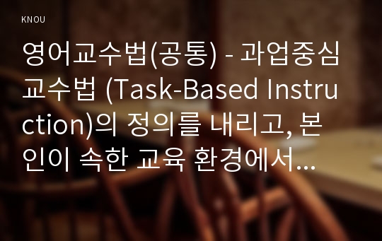 영어교수법(공통) - 과업중심교수법 (Task-Based Instruction)의 정의를 내리고, 본인이 속한 교육 환경에서 과업중심 교수법을 통해 영어를 잘 가르칠 수 있는 방안을 제시하고, 과업중심 교수법의 가치를 설명하라.