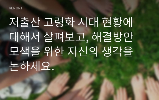 저출산 고령화 시대 현황에 대해서 살펴보고, 해결방안 모색을 위한 자신의 생각을 논하세요.