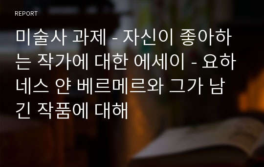 미술사 과제 - 자신이 좋아하는 작가에 대한 에세이 - 요하네스 얀 베르메르와 그가 남긴 작품에 대해