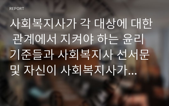 사회복지사가 각 대상에 대한 관계에서 지켜야 하는 윤리기준들과 사회복지사 선서문 및 자신이 사회복지사가 되려는 이유와 윤리기준을 바탕으로 본인이 생각하는 사회복지사의 모습을 서술하시오.