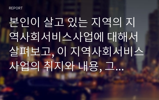 본인이 살고 있는 지역의 지역사회서비스사업에 대해서 살펴보고, 이 지역사회서비스사업의 취지와 내용, 그 지역에 이 사업이 꼭 필요한 이유 등을 제출하시오