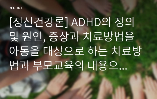 [정신건강론] ADHD의 정의 및 원인, 증상과 치료방법을 아동을 대상으로 하는 치료방법과 부모교육의 내용으로 구분하여 쓰시오