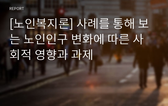 [노인복지론] 사례를 통해 보는 노인인구 변화에 따른 사회적 영향과 과제