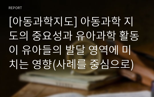 [아동과학지도] 아동과학 지도의 중요성과 유아과학 활동이 유아들의 발달 영역에 미치는 영향(사례를 중심으로)