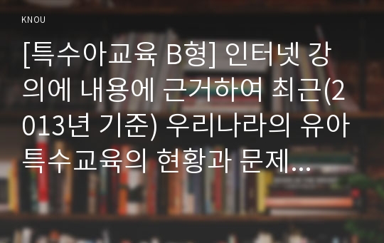 [특수아교육 B형] 인터넷 강의에 내용에 근거하여 최근(2013년 기준) 우리나라의 유아특수교육의 현황과 문제점에 대하여 논하시오.