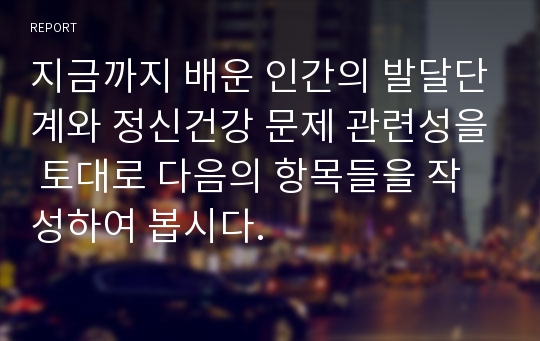 지금까지 배운 인간의 발달단계와 정신건강 문제 관련성을 토대로 다음의 항목들을 작성하여 봅시다.