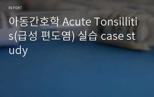 아동간호학 Acute Tonsillitis(급성 편도염) 실습 case study