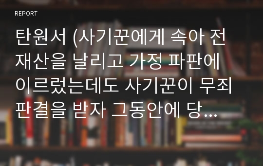 탄원서 (사기꾼에게 속아 전 재산을 날리고 가정 파판에 이르렀는데도 사기꾼이 무죄판결을 받자 그동안에 당한 사기를 대해서 낱낱이 밝히고 재수사와 처벌을 원한다는 억울함을 호소한 탄원서)