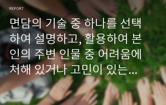 면담의 기술 중 하나를 선택하여 설명하고, 활용하여 본인의 주변 인물 중 어려움에 처해 있거나 고민이 있는 사례에 대해 어떻게 면담할 것인지 서술하시오.