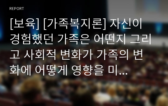 [보육] [가족복지론] 자신이 경험했던 가족은 어떤지 그리고 사회적 변화가 가족의 변화에 어떻게 영향을 미치는지와 자신이 생각하는 가족복지란 무엇인지를 서술하시오.