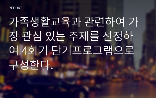 가족생활교육과 관련하여 가장 관심 있는 주제를 선정하여 4회기 단기프로그램으로 구성한다.