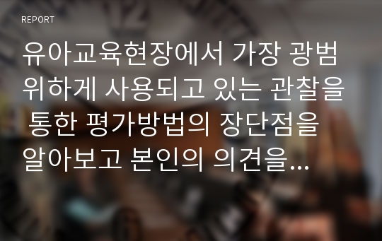 유아교육현장에서 가장 광범위하게 사용되고 있는 관찰을 통한 평가방법의 장단점을 알아보고 본인의 의견을 서술하시오.