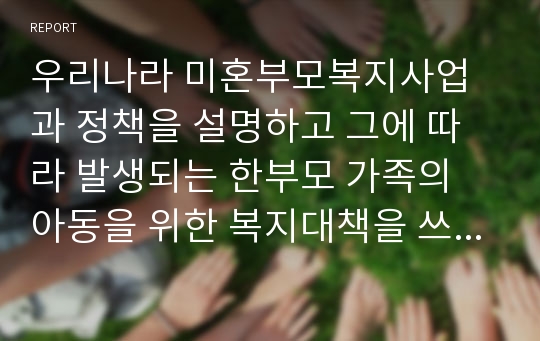 우리나라 미혼부모복지사업과 정책을 설명하고 그에 따라 발생되는 한부모 가족의 아동을 위한 복지대책을 쓰시오.