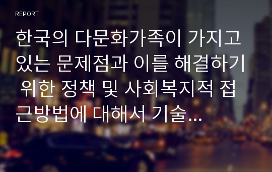 한국의 다문화가족이 가지고 있는 문제점과 이를 해결하기 위한 정책 및 사회복지적 접근방법에 대해서 기술하고 이에 대한 자신의 생각을 논하세요