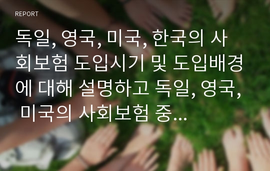 독일, 영국, 미국, 한국의 사회보험 도입시기 및 도입배경에 대해 설명하고 독일, 영국, 미국의 사회보험 중 한국에 적용가능한 보험을 찾아 그 이유를 서술하시오.