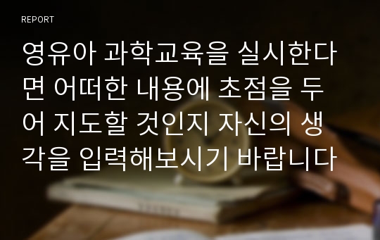 영유아 과학교육을 실시한다면 어떠한 내용에 초점을 두어 지도할 것인지 자신의 생각을 입력해보시기 바랍니다