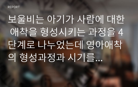 보울비는 아기가 사람에 대한 애착을 형성시키는 과정을 4단계로 나누었는데 영아애착의 형성과정과 시기를 순서대로 쓰시고 설명하시오