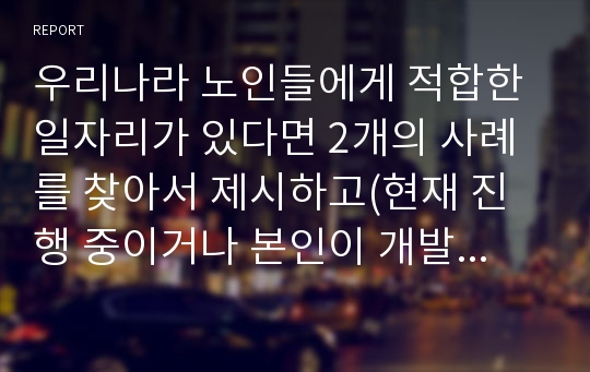 우리나라 노인들에게 적합한 일자리가 있다면 2개의 사례를 찾아서 제시하고(현재 진행 중이거나 본인이 개발했으면 하는 사업도 좋음)그러한 이유에 대해 자신의 생각을 제시하세요.