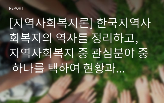 [지역사회복지론] 한국지역사회복지의 역사를 정리하고, 지역사회복지 중 관심분야 중 하나를 택하여 현황과 문제점을 밝히고 대안을 제시하시오