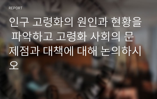 인구 고령화의 원인과 현황을 파악하고 고령화 사회의 문제점과 대책에 대해 논의하시오