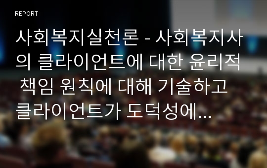 사회복지실천론 - 사회복지사의 클라이언트에 대한 윤리적 책임 원칙에 대해 기술하고 클라이언트가 도덕성에 손상을 입히는 언행을 했을 때의 대처방안