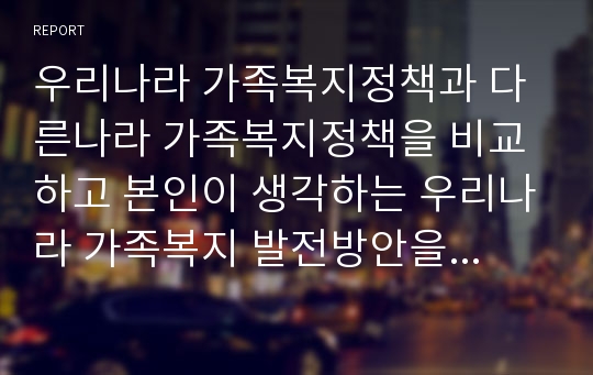 우리나라 가족복지정책과 다른나라 가족복지정책을 비교하고 본인이 생각하는 우리나라 가족복지 발전방안을 제시하시오