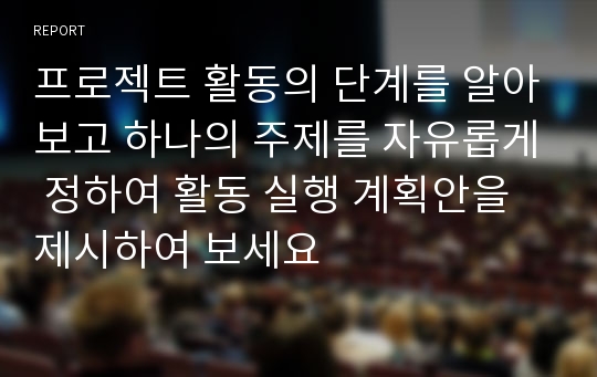 프로젝트 활동의 단계를 알아보고 하나의 주제를 자유롭게 정하여 활동 실행 계획안을 제시하여 보세요