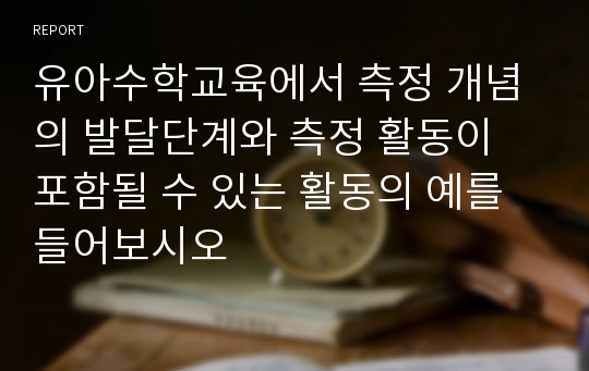 유아수학교육에서 측정 개념의 발달단계와 측정 활동이 포함될 수 있는 활동의 예를 들어보시오