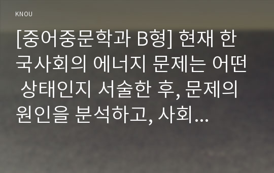 [중어중문학과 B형] 현재 한국사회의 에너지 문제는 어떤 상태인지 서술한 후, 문제의 원인을 분석하고, 사회문제로서 이 문제를 해결하기 위해서는 어떠한 노력이 필요한 지에 대해 구체적인 사례와 함께 논하시오