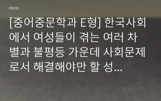 [중어중문학과 E형] 한국사회에서 여성들이 겪는 여러 차별과 불평등 가운데 사회문제로서 해결해야만 할 성격이라 판단되는 사례를 골라서 구체적으로 서술하고, 이 문제가 왜 사회문제이며 어떻게 해결해 가는 것이 좋을지 논하시오