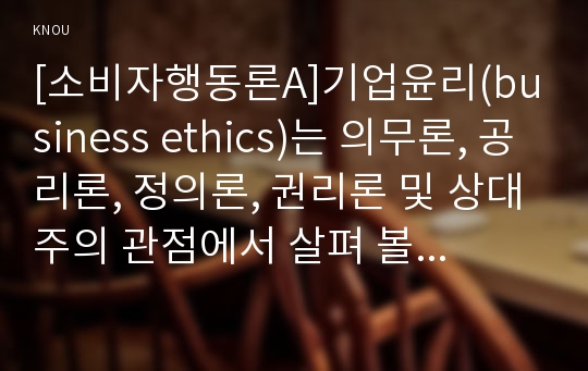 [소비자행동론A]기업윤리(business ethics)는 의무론, 공리론, 정의론, 권리론 및 상대주의 관점에서 살펴 볼 수 있다. 각각의 관점에서 기업윤리가 마케팅에 어떻게 적용되는지 사례를 들어 설명하고, 마케팅에 대한 시사점을 제시하시오