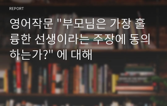 영어작문 &quot;부모님은 가장 훌륭한 선생이라는 주장에 동의하는가?&quot; 에 대해