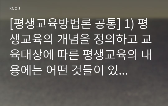 [평생교육방법론 공통] 1. 평생교육의 개념을 설명하고, 평생교육의 대상과 교육내용에는 어떤 것들이 있는지 기술 하십시오. 2. 페다고지와 엔드라고지의 특성에 대해 비교해 보면서 평생교육의 특성을 설명해 보십시오. 3. 노인의 인지적, 정의적, 신체적 특성을 기술하고 그것을 반영한 적절한 교육방법을 제시해 보십시오.