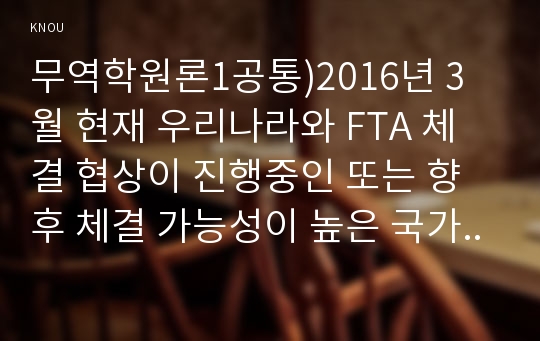 무역학원론1공통)2016년 3월 현재 우리나라와 FTA 체결 협상이 진행중인 또는 향후 체결 가능성이 높은 국가를 예로 들고, 이들 국가와 FTA가 체결되었을 때 우리나라 무역에 어떤 영향을 미칠지 설명하시오.