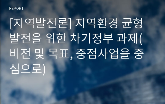 [지역발전론] 지역환경 균형발전을 위한 차기정부 과제(비전 및 목표, 중점사업을 중심으로)