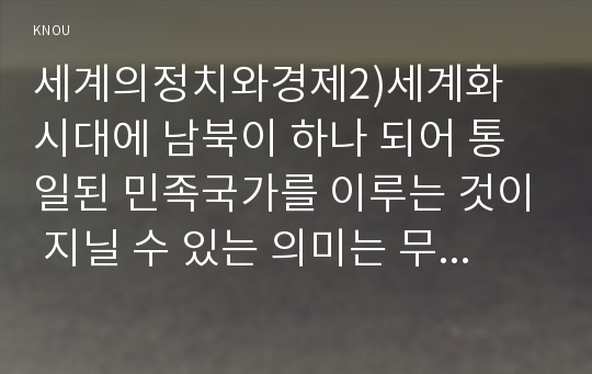 세계의정치와경제2)세계화 시대에 남북이 하나 되어 통일된 민족국가를 이루는 것이 지닐 수 있는 의미는 무엇인가? 교재 3장에 서술된 세계화와 국민국가의 운명에 관한 다양한 논의를 참조하면서 남북통일의 필요성 또는 불필요성에 대해 논해 보시오.