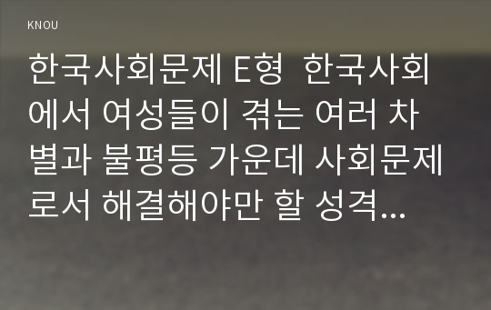 한국사회문제 E형  한국사회에서 여성들이 겪는 여러 차별과 불평등 가운데 사회문제로서 해결해야만 할 성격이라 판단되는 사례를 골라서 구체적으로 서술하고, 이 문제가 왜 사회문제이며 어떻게 해결해 가는 것이 좋을지 논하시오.