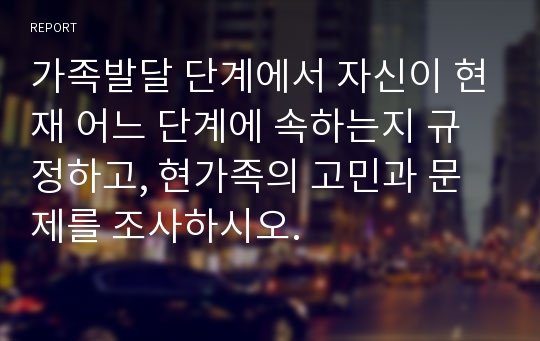 가족발달 단계에서 자신이 현재 어느 단계에 속하는지 규정하고, 현가족의 고민과 문제를 조사하시오.