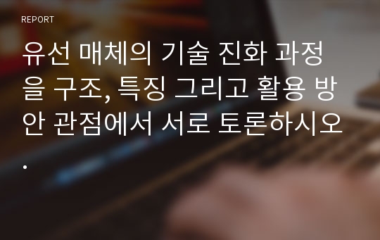 유선 매체의 기술 진화 과정을 구조, 특징 그리고 활용 방안 관점에서 서로 토론하시오.