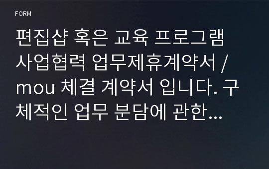 편집샵 혹은 교육 프로그램 사업협력 업무제휴계약서 / mou 체결 계약서 입니다. 구체적인 업무 분담에 관한 내용과 비용 배분에 관한 사항들이 첨부되어 있습니다.