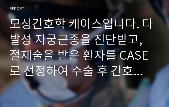 모성간호학 케이스입니다. 다발성 자궁근종을 진단받고, 절제술을 받은 환자를 CASE로 선정하여 수술 후 간호에 대하여 사정, 진단, 계획, 수행, 평가 등의 간호과정 단계에 따라 매우 열심히 작성한 레포트 입니다.