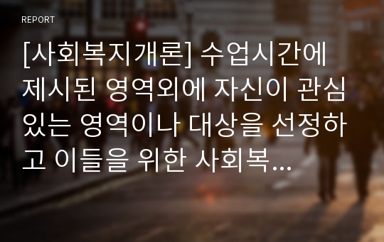 [사회복지개론] 수업시간에 제시된 영역외에 자신이 관심있는 영역이나 대상을 선정하고 이들을 위한 사회복지 실천현황과 문제점을 서술하시오