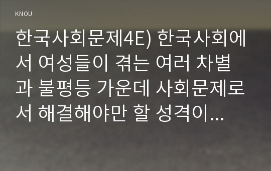 한국사회문제4E) 한국사회에서 여성들이 겪는 여러 차별과 불평등 가운데 사회문제로서 해결해야만 할 성격이라 판단되는 사례를 골라서 구체적으로 서술하고, 이 문제가 왜 사회문제이며 어떻게 해결해 가는 것이 좋을지 논하시오.