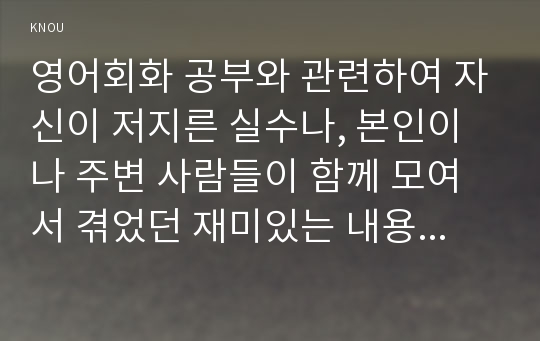 영어회화 공부와 관련하여 자신이 저지른 실수나, 본인이나 주변 사람들이 함께 모여서 겪었던 재미있는 내용 글을 A4 용지 2장 내외로 영어(English ONLY)로 작문