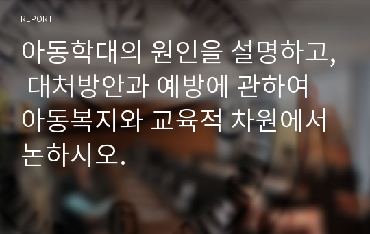 아동학대의 원인을 설명하고, 대처방안과 예방에 관하여 아동복지와 교육적 차원에서 논하시오.