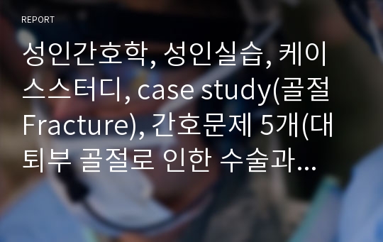 성인간호학, 성인실습, 케이스스터디, case study(골절 Fracture), 간호문제 5개(대퇴부 골절로 인한 수술과 관련된 통증 등)