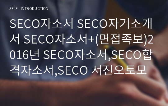 SECO자소서 SECO자기소개서 SECO자소서+(면접족보)2016년 SECO자소서,SECO합격자소서,SECO 서진오토모티브 자소서,에코플라스틱자소서,코모스 자소서,서진산업 자소서,서진캠 자소서,세코자소서,SECO 아이아 자소서,SECO자소서 첨삭 항목,SECO 영업 자소서/원가관리/품질관리/생산관리/경영관리 자소서,SECO 자소서,SECO 자기소개서