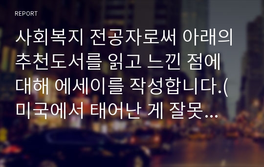 사회복지 전공자로써 아래의 추천도서를 읽고 느낀 점에 대해 에세이를 작성합니다.(미국에서 태어난 게 잘못이야)