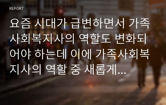 요즘 시대가 급변하면서 가족사회복지사의 역할도 변화되어야 하는데 이에 가족사회복지사의 역할 중 새롭게 추가되어야 하는 역할을 찾고 그에 따른 타당한 근거를 제시하시오.