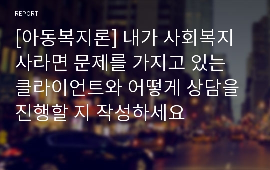 [아동복지론] 내가 사회복지사라면 문제를 가지고 있는 클라이언트와 어떻게 상담을 진행할 지 작성하세요